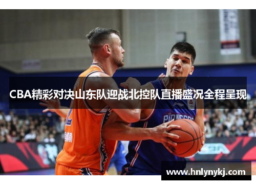 CBA精彩对决山东队迎战北控队直播盛况全程呈现